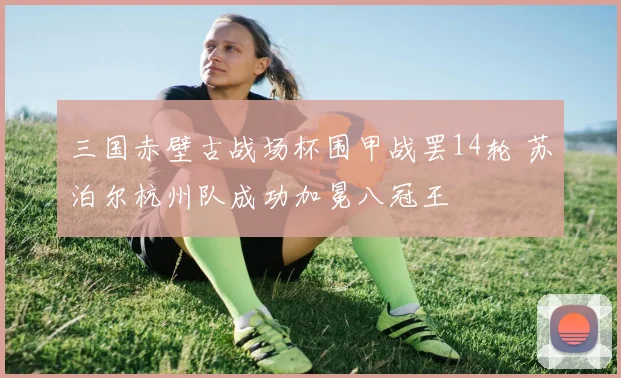 三国赤壁古战场杯围甲战罢14轮 苏泊尔杭州队成功加冕八冠王