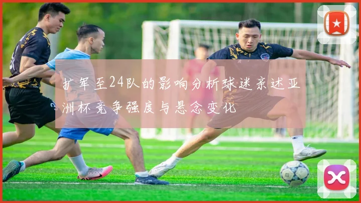 扩军至24队的影响分析球迷亲述亚洲杯竞争强度与悬念变化